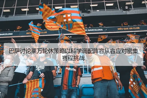 巴萨讨论莱万轮休策略以科学调配阵容从容应对密集赛程挑战