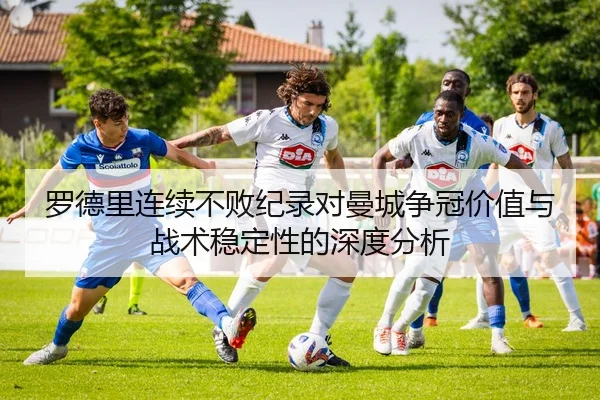 罗德里连续不败纪录对曼城争冠价值与战术稳定性的深度分析（kaiyun）