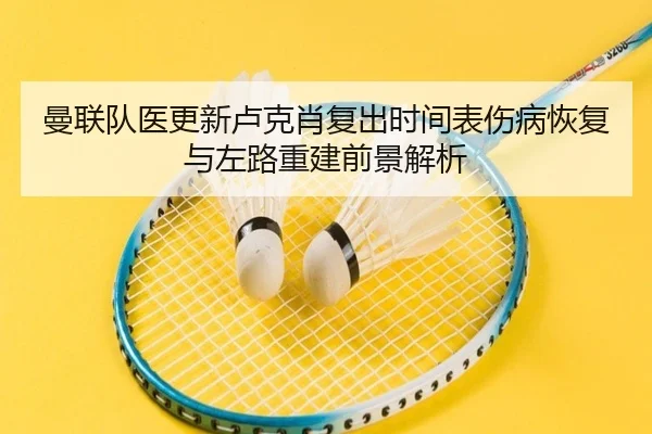曼联队医更新卢克肖复出时间表伤病恢复与左路重建前景解析