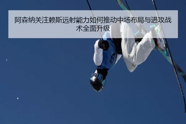 阿森纳关注赖斯远射能力如何推动中场布局与进攻战术全面升级