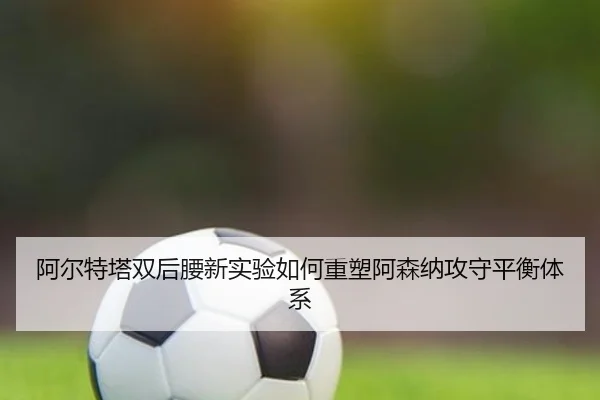 阿尔特塔双后腰新实验如何重塑阿森纳攻守平衡体系