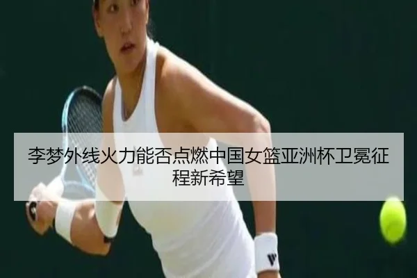 李梦外线火力能否点燃中国女篮亚洲杯卫冕征程新希望