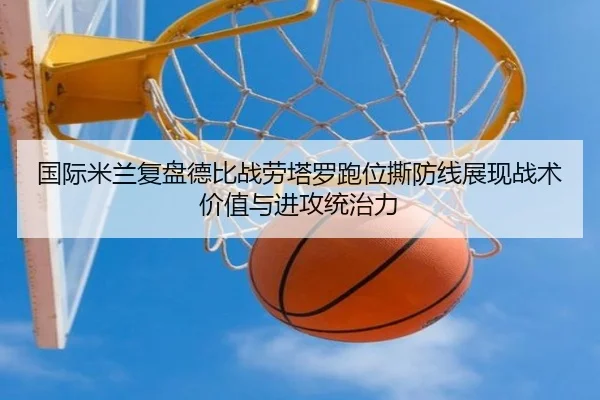 国际米兰复盘德比战劳塔罗跑位撕防线展现战术价值与进攻统治力